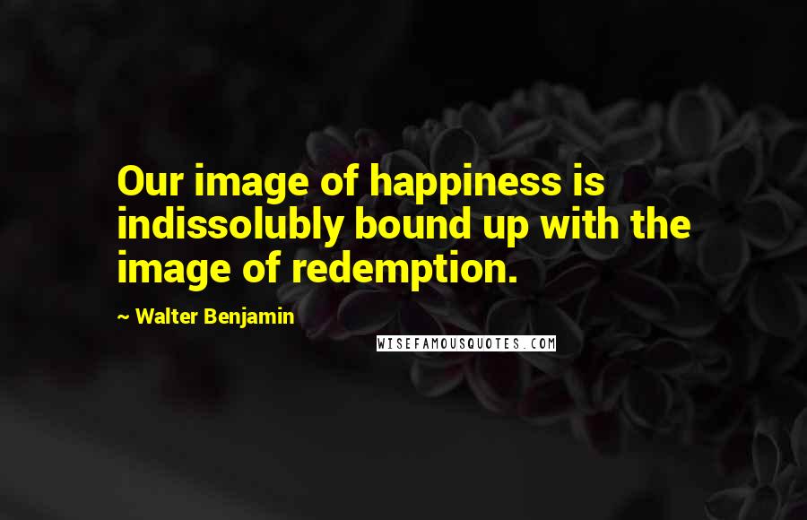 Walter Benjamin Quotes: Our image of happiness is indissolubly bound up with the image of redemption.