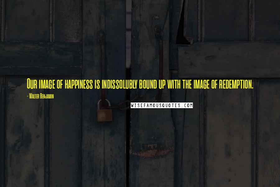 Walter Benjamin Quotes: Our image of happiness is indissolubly bound up with the image of redemption.