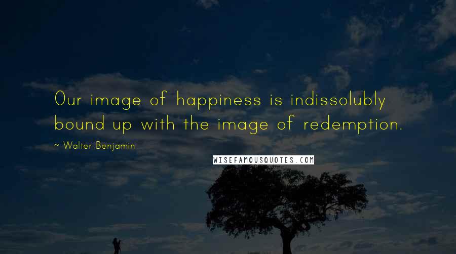 Walter Benjamin Quotes: Our image of happiness is indissolubly bound up with the image of redemption.