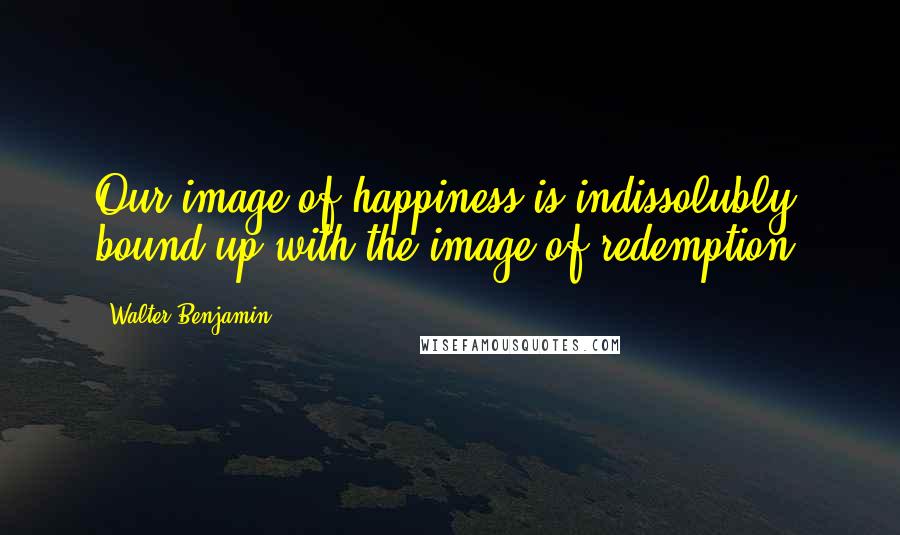 Walter Benjamin Quotes: Our image of happiness is indissolubly bound up with the image of redemption.