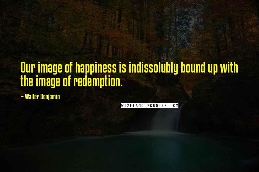 Walter Benjamin Quotes: Our image of happiness is indissolubly bound up with the image of redemption.