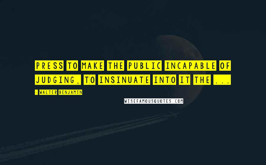 Walter Benjamin Quotes: Press to make the public incapable of judging, to insinuate into it the ...