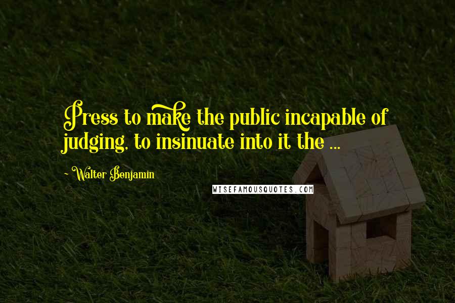 Walter Benjamin Quotes: Press to make the public incapable of judging, to insinuate into it the ...