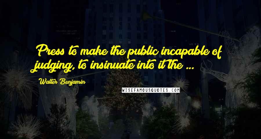 Walter Benjamin Quotes: Press to make the public incapable of judging, to insinuate into it the ...