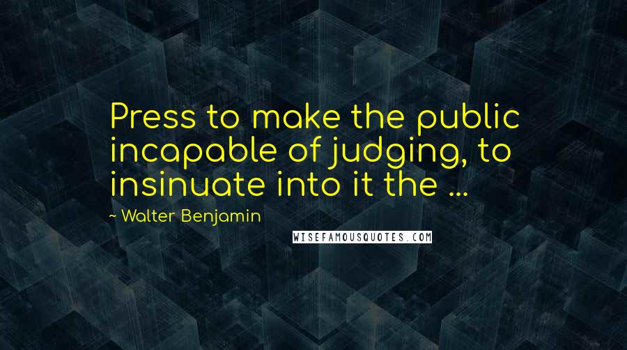 Walter Benjamin Quotes: Press to make the public incapable of judging, to insinuate into it the ...