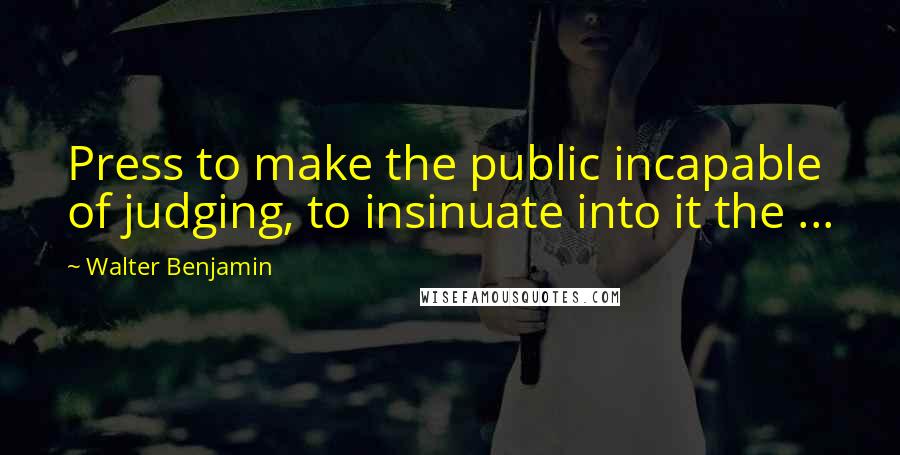 Walter Benjamin Quotes: Press to make the public incapable of judging, to insinuate into it the ...