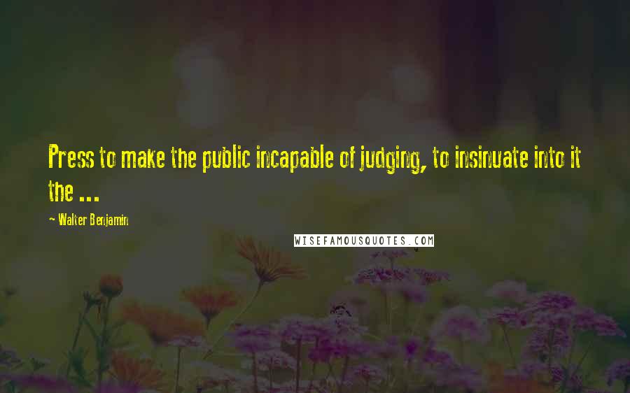 Walter Benjamin Quotes: Press to make the public incapable of judging, to insinuate into it the ...