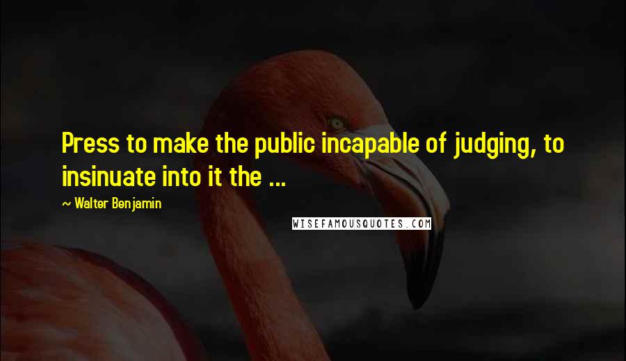 Walter Benjamin Quotes: Press to make the public incapable of judging, to insinuate into it the ...