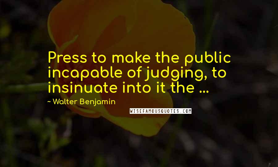 Walter Benjamin Quotes: Press to make the public incapable of judging, to insinuate into it the ...