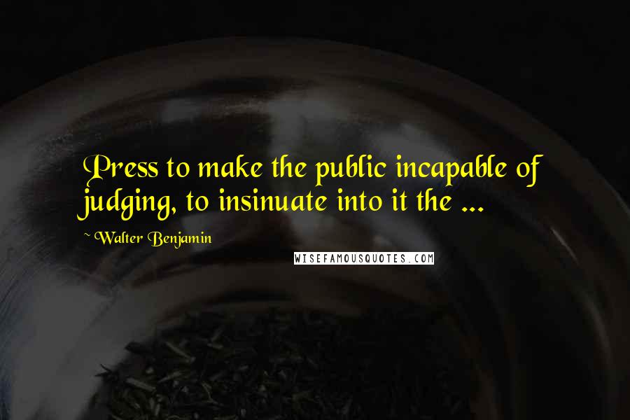 Walter Benjamin Quotes: Press to make the public incapable of judging, to insinuate into it the ...