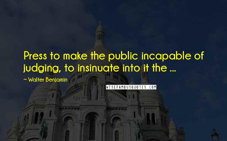 Walter Benjamin Quotes: Press to make the public incapable of judging, to insinuate into it the ...