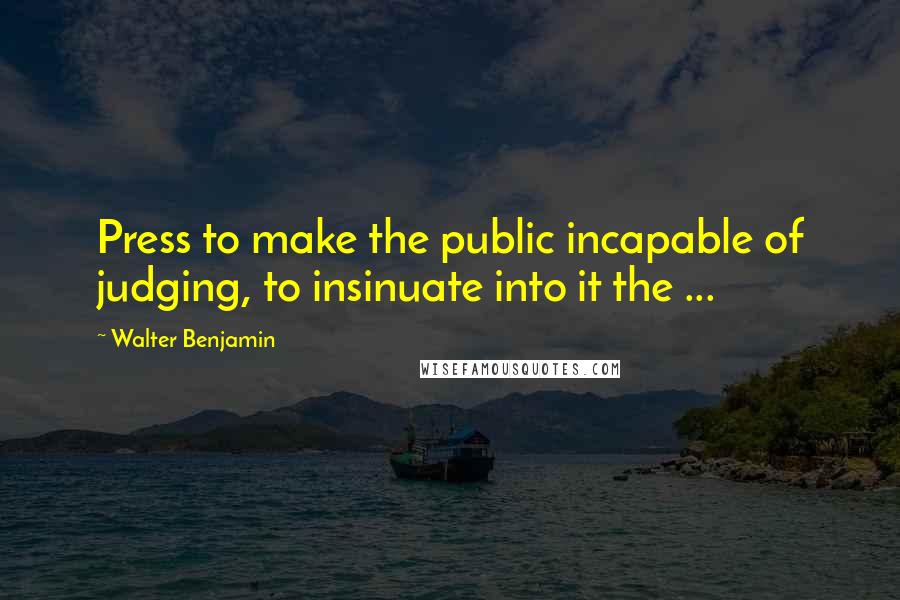 Walter Benjamin Quotes: Press to make the public incapable of judging, to insinuate into it the ...