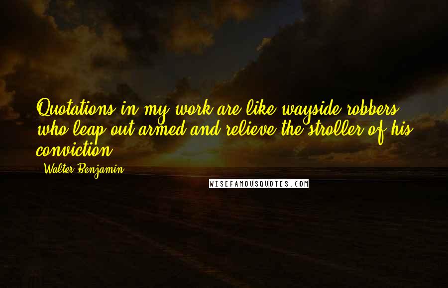 Walter Benjamin Quotes: Quotations in my work are like wayside robbers who leap out armed and relieve the stroller of his conviction.