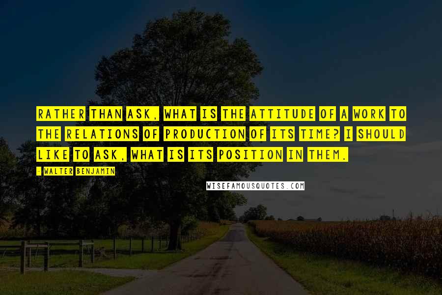 Walter Benjamin Quotes: Rather than ask, What is the attitude of a work to the relations of production of its time? I should like to ask, What is its position in them.