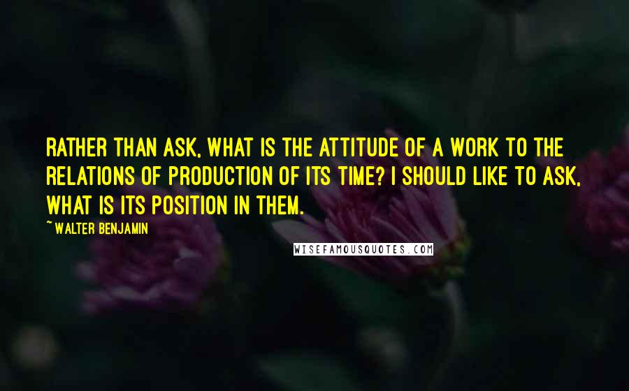 Walter Benjamin Quotes: Rather than ask, What is the attitude of a work to the relations of production of its time? I should like to ask, What is its position in them.