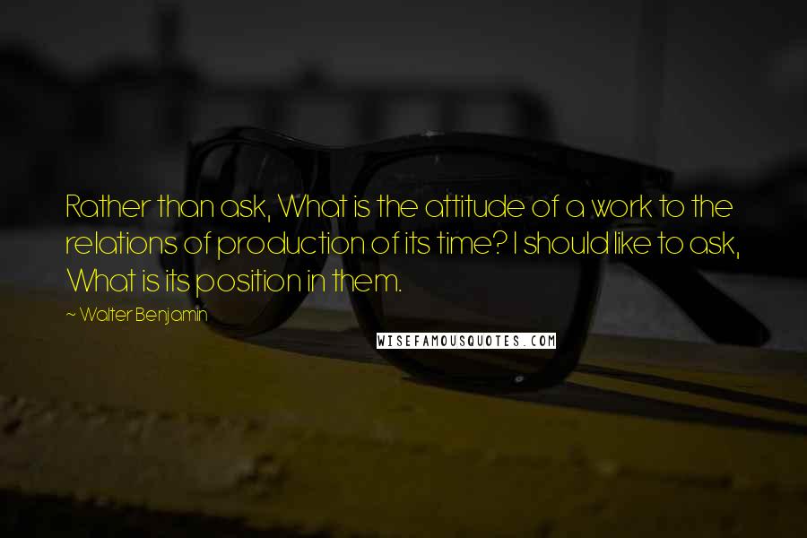 Walter Benjamin Quotes: Rather than ask, What is the attitude of a work to the relations of production of its time? I should like to ask, What is its position in them.