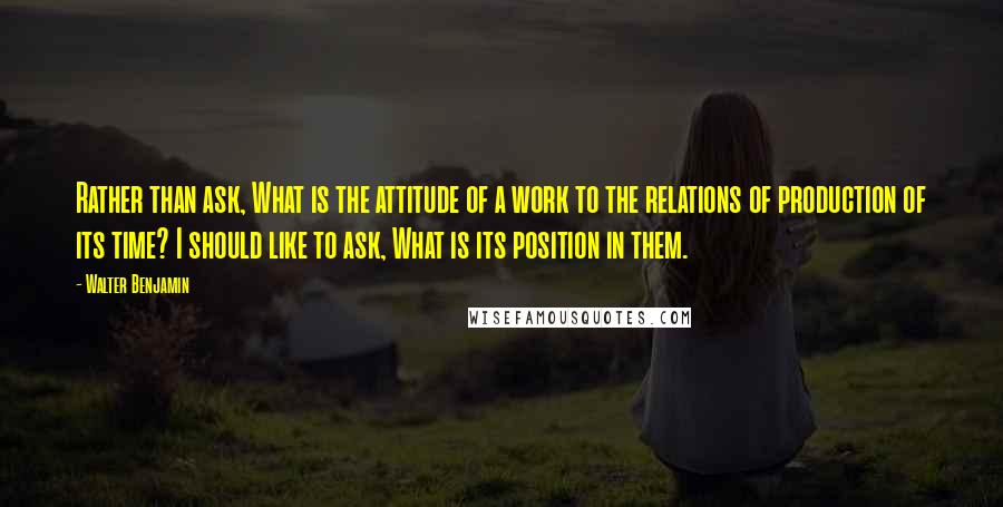 Walter Benjamin Quotes: Rather than ask, What is the attitude of a work to the relations of production of its time? I should like to ask, What is its position in them.