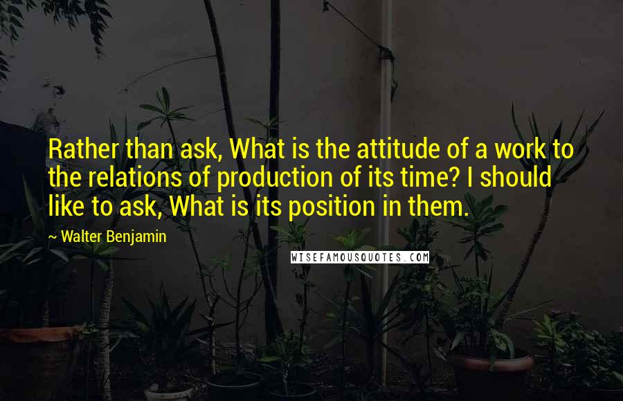 Walter Benjamin Quotes: Rather than ask, What is the attitude of a work to the relations of production of its time? I should like to ask, What is its position in them.