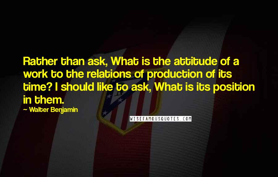 Walter Benjamin Quotes: Rather than ask, What is the attitude of a work to the relations of production of its time? I should like to ask, What is its position in them.