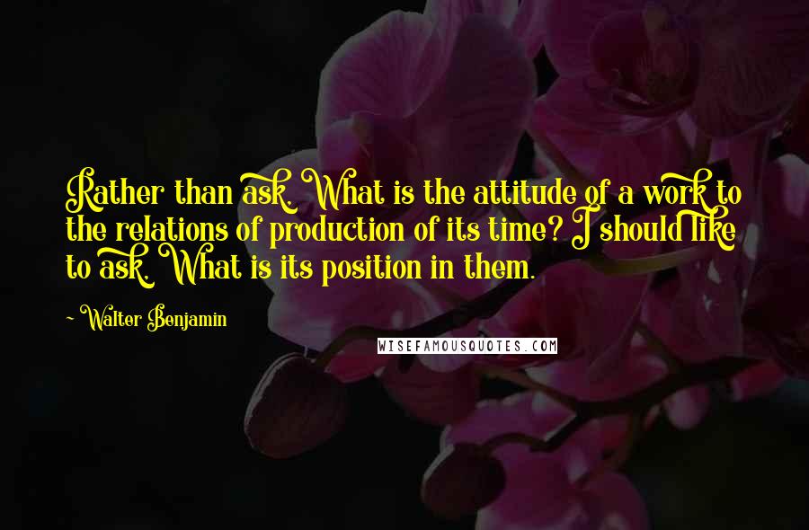 Walter Benjamin Quotes: Rather than ask, What is the attitude of a work to the relations of production of its time? I should like to ask, What is its position in them.