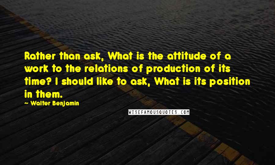 Walter Benjamin Quotes: Rather than ask, What is the attitude of a work to the relations of production of its time? I should like to ask, What is its position in them.