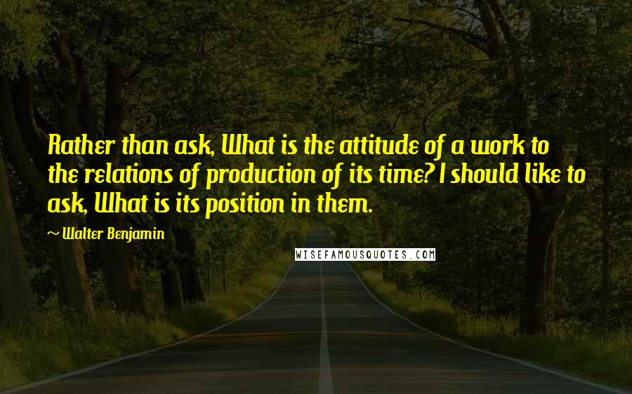 Walter Benjamin Quotes: Rather than ask, What is the attitude of a work to the relations of production of its time? I should like to ask, What is its position in them.