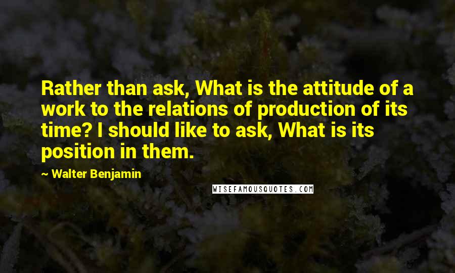 Walter Benjamin Quotes: Rather than ask, What is the attitude of a work to the relations of production of its time? I should like to ask, What is its position in them.