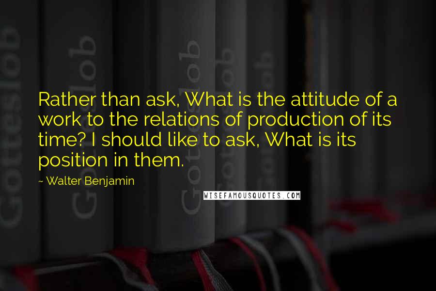Walter Benjamin Quotes: Rather than ask, What is the attitude of a work to the relations of production of its time? I should like to ask, What is its position in them.
