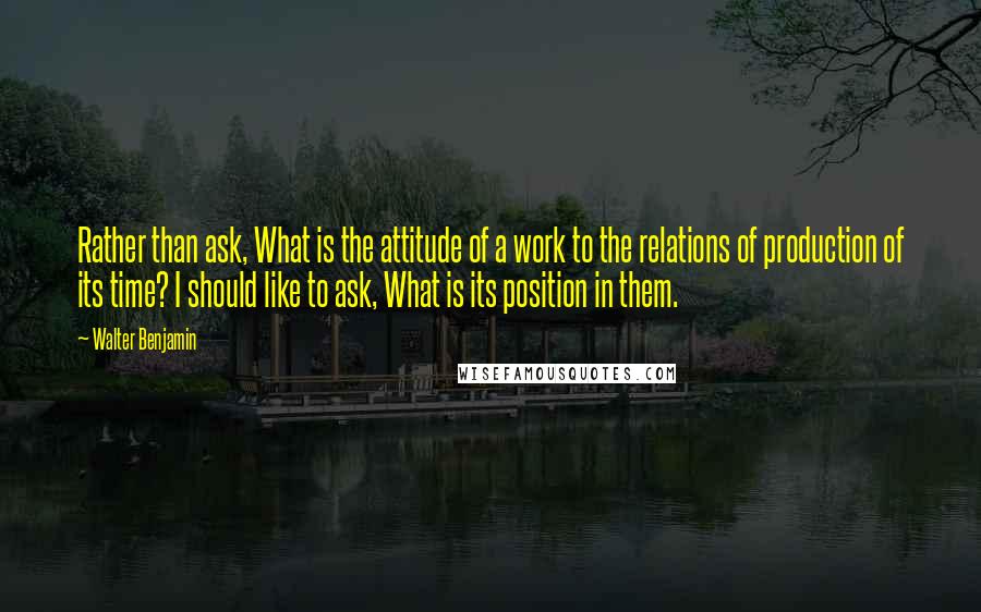 Walter Benjamin Quotes: Rather than ask, What is the attitude of a work to the relations of production of its time? I should like to ask, What is its position in them.