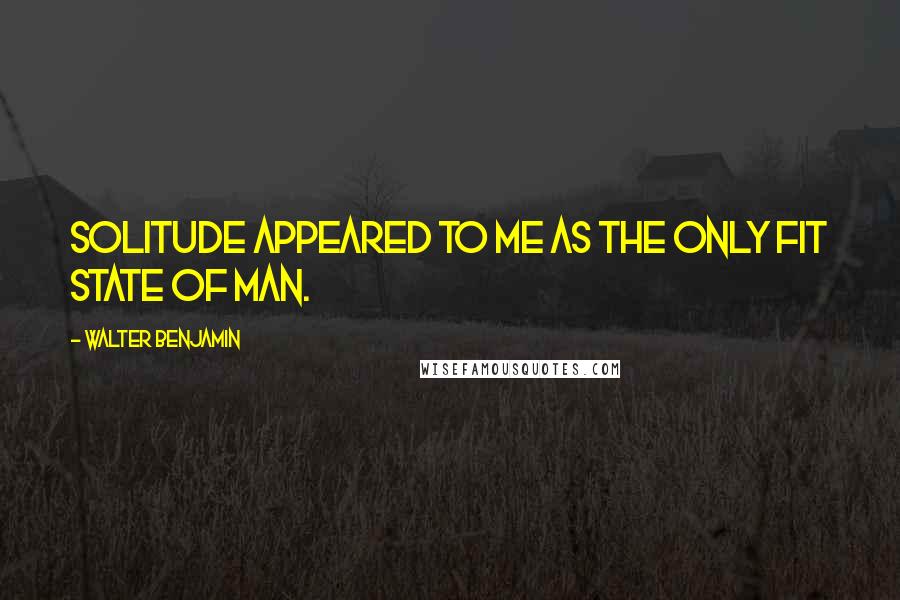 Walter Benjamin Quotes: Solitude appeared to me as the only fit state of man.