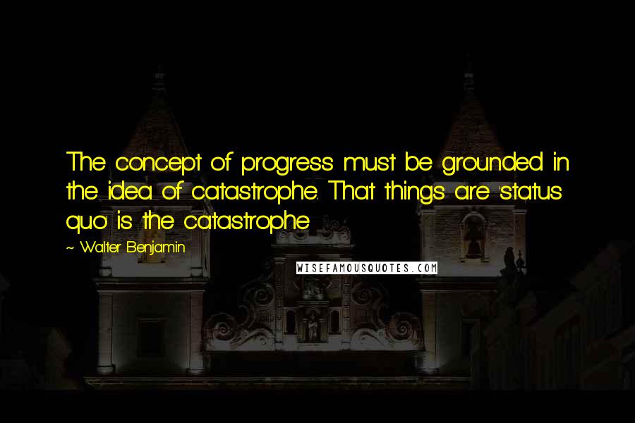 Walter Benjamin Quotes: The concept of progress must be grounded in the idea of catastrophe. That things are 'status quo' is the catastrophe