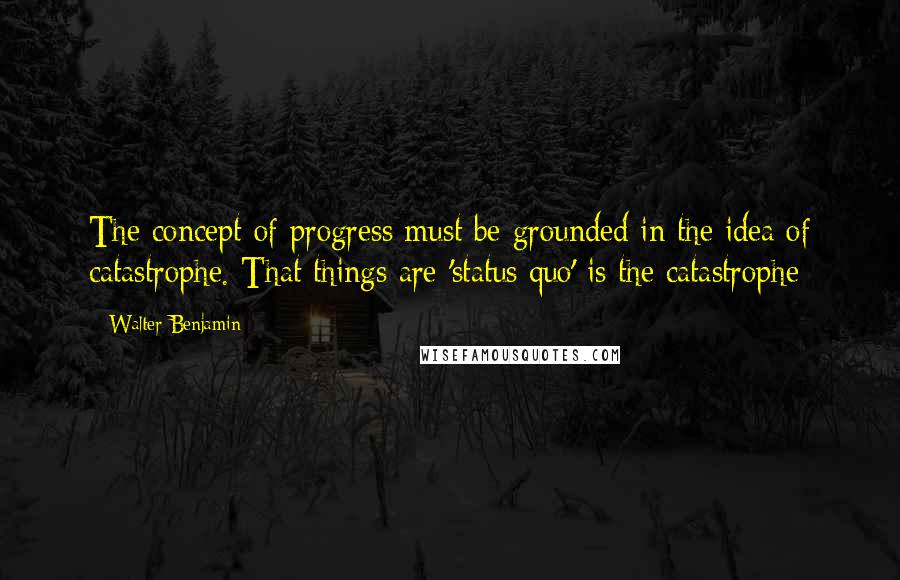 Walter Benjamin Quotes: The concept of progress must be grounded in the idea of catastrophe. That things are 'status quo' is the catastrophe