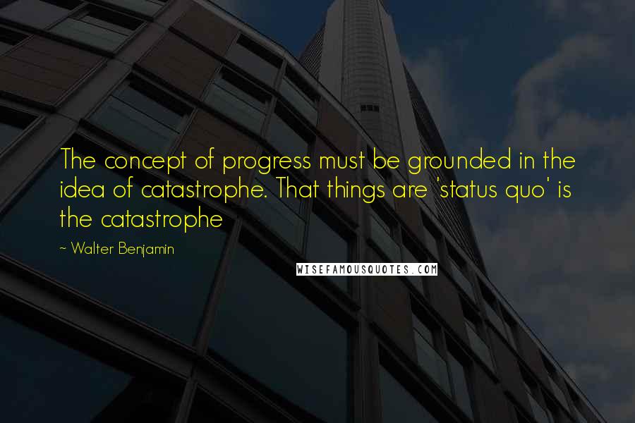 Walter Benjamin Quotes: The concept of progress must be grounded in the idea of catastrophe. That things are 'status quo' is the catastrophe