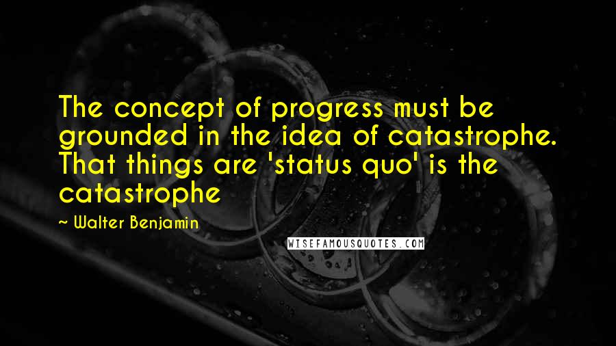 Walter Benjamin Quotes: The concept of progress must be grounded in the idea of catastrophe. That things are 'status quo' is the catastrophe