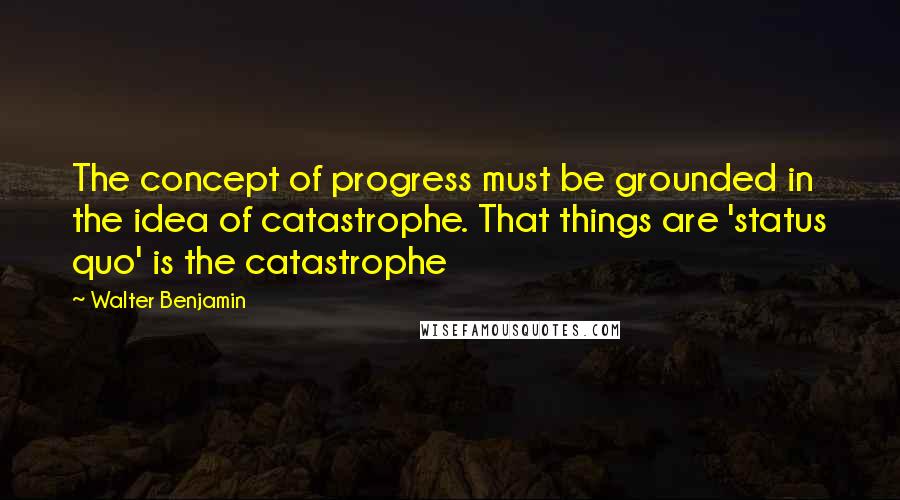 Walter Benjamin Quotes: The concept of progress must be grounded in the idea of catastrophe. That things are 'status quo' is the catastrophe