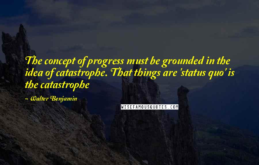 Walter Benjamin Quotes: The concept of progress must be grounded in the idea of catastrophe. That things are 'status quo' is the catastrophe