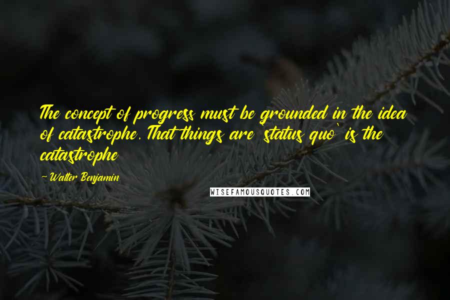 Walter Benjamin Quotes: The concept of progress must be grounded in the idea of catastrophe. That things are 'status quo' is the catastrophe