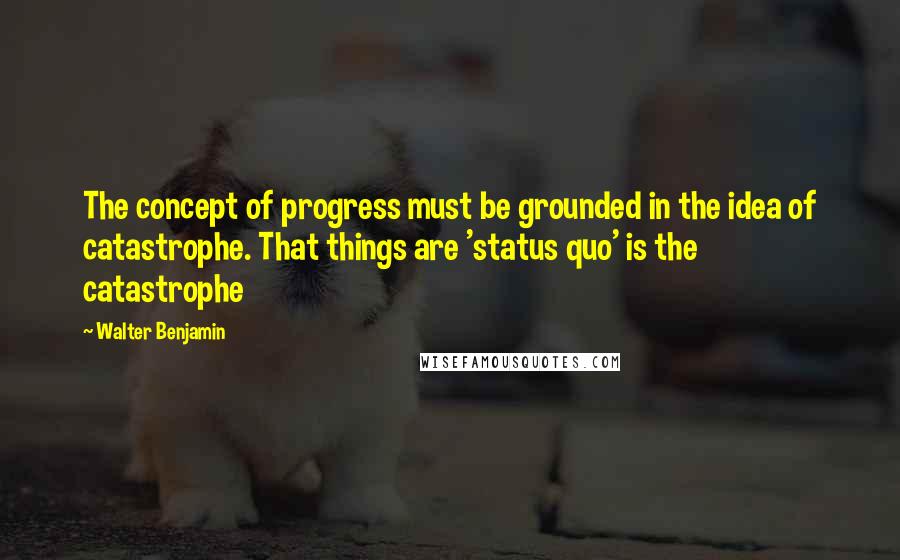 Walter Benjamin Quotes: The concept of progress must be grounded in the idea of catastrophe. That things are 'status quo' is the catastrophe