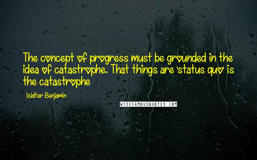 Walter Benjamin Quotes: The concept of progress must be grounded in the idea of catastrophe. That things are 'status quo' is the catastrophe