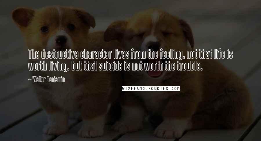 Walter Benjamin Quotes: The destructive character lives from the feeling, not that life is worth living, but that suicide is not worth the trouble.