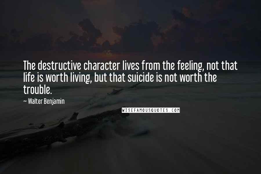 Walter Benjamin Quotes: The destructive character lives from the feeling, not that life is worth living, but that suicide is not worth the trouble.