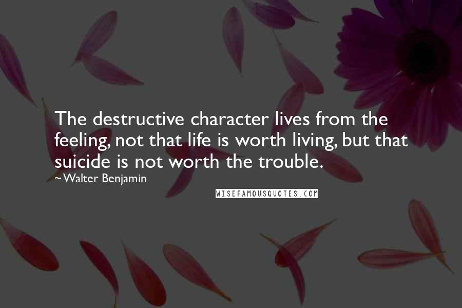 Walter Benjamin Quotes: The destructive character lives from the feeling, not that life is worth living, but that suicide is not worth the trouble.