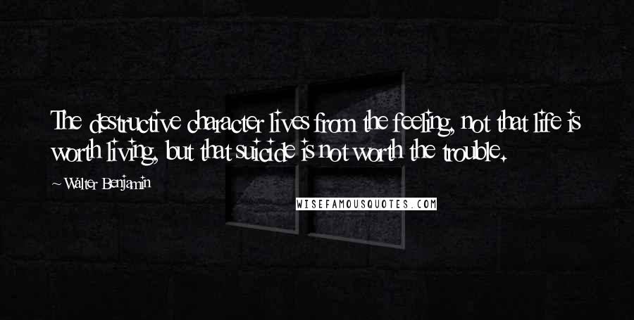 Walter Benjamin Quotes: The destructive character lives from the feeling, not that life is worth living, but that suicide is not worth the trouble.