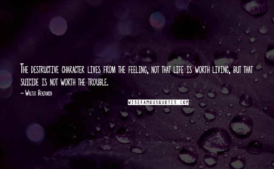 Walter Benjamin Quotes: The destructive character lives from the feeling, not that life is worth living, but that suicide is not worth the trouble.