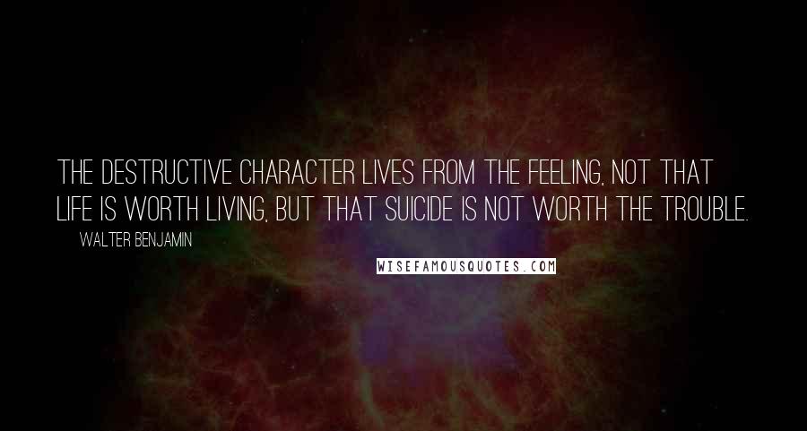 Walter Benjamin Quotes: The destructive character lives from the feeling, not that life is worth living, but that suicide is not worth the trouble.