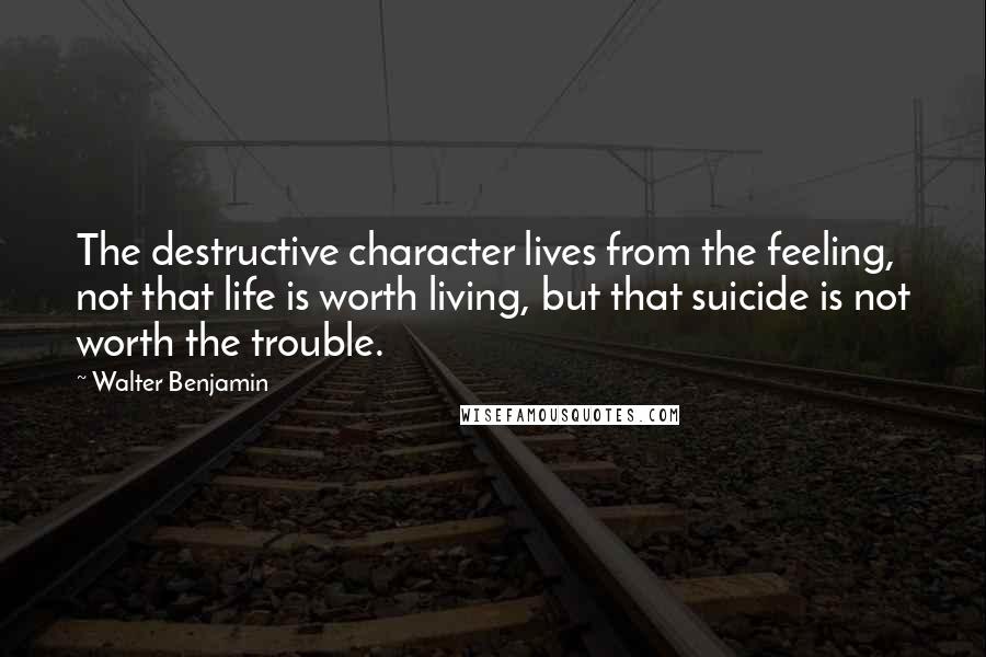 Walter Benjamin Quotes: The destructive character lives from the feeling, not that life is worth living, but that suicide is not worth the trouble.