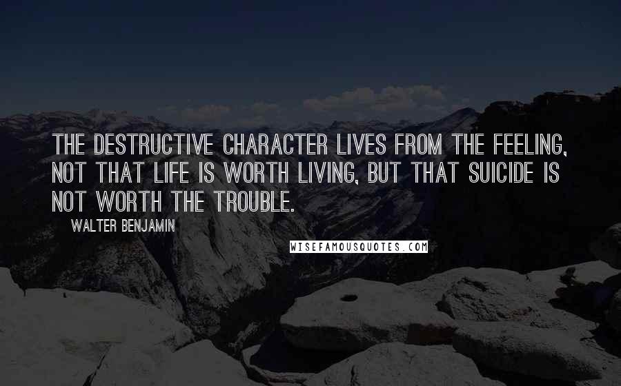 Walter Benjamin Quotes: The destructive character lives from the feeling, not that life is worth living, but that suicide is not worth the trouble.