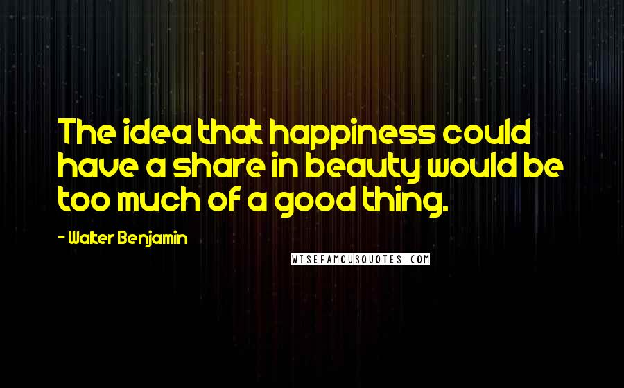 Walter Benjamin Quotes: The idea that happiness could have a share in beauty would be too much of a good thing.