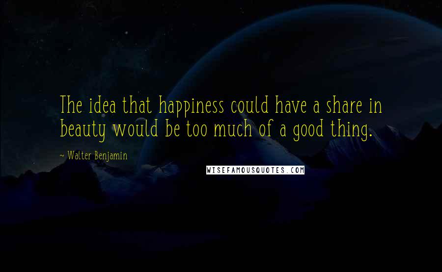 Walter Benjamin Quotes: The idea that happiness could have a share in beauty would be too much of a good thing.