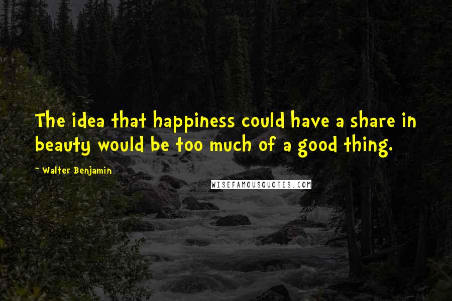 Walter Benjamin Quotes: The idea that happiness could have a share in beauty would be too much of a good thing.